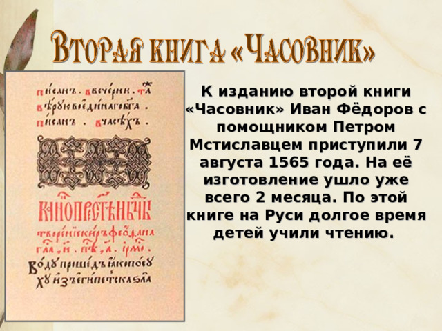 К изданию второй книги «Часовник» Иван Фёдоров с помощником Петром Мстиславцем приступили 7 августа 1565 года. На её изготовление ушло уже всего 2 месяца. По этой книге на Руси долгое время детей учили чтению. 