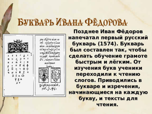 Позднее Иван Фёдоров напечатал первый русский букварь (1574). Букварь был составлен так, чтобы сделать обучение грамоте быстрым и лёгким. От изучения букв ученики переходили к чтению слогов. Приводились в букваре и изречения, начинающиеся на каждую букву, и тексты для чтения. 
