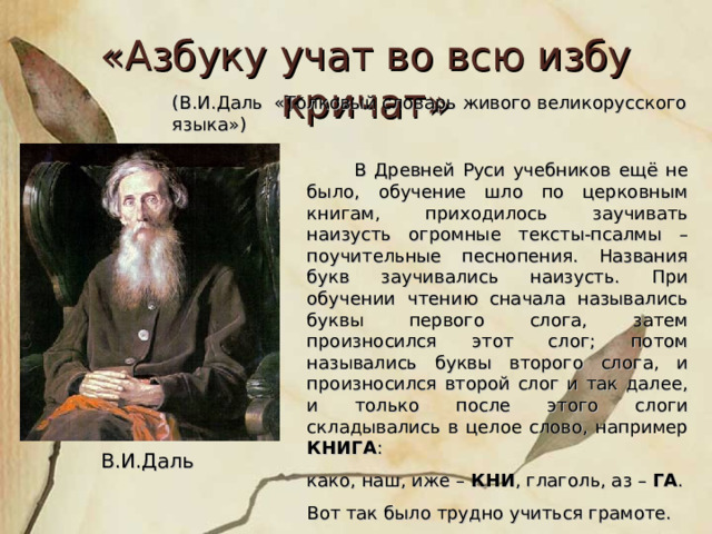 «Азбуку учат во всю избу кричат» (В.И.Даль «Толковый словарь живого великорусского языка»)  В Древней Руси учебников ещё не было, обучение шло по церковным книгам, приходилось заучивать наизусть огромные тексты-псалмы – поучительные песнопения. Названия букв заучивались наизусть. При обучении чтению сначала назывались буквы первого слога, затем произносился этот слог; потом назывались буквы второго слога, и произносился второй слог и так далее, и только после этого слоги складывались в целое слово, например КНИГА : како, наш, иже – КНИ , глаголь, аз – ГА . Вот так было трудно учиться грамоте. В.И.Даль 