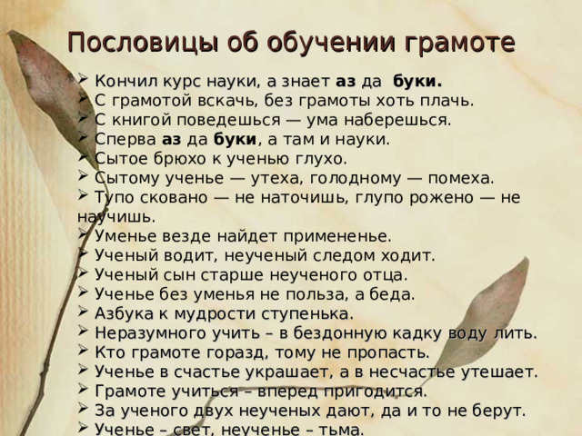 Пословицы об обучении грамоте  Кончил курс науки, а знает аз да буки.  С грамотой вскачь, без грамоты хоть плачь.  С книгой поведешься — ума наберешься.  Сперва аз да буки , а там и науки.  Сытое брюхо к ученью глухо.  Сытому ученье — утеха, голодному — помеха.  Тупо сковано — не наточишь, глупо рожено — не научишь.  Уменье везде найдет примененье.  Ученый водит, неученый следом ходит.  Ученый сын старше неученого отца.  Ученье без уменья не польза, а беда.  Азбука к мудрости ступенька.  Неразумного учить – в бездонную кадку воду лить.  Кто грамоте горазд, тому не пропасть.  Ученье в счастье украшает, а в несчастье утешает.  Грамоте учиться – вперед пригодится.  За ученого двух неученых дают, да и то не берут.  Ученье – свет, неученье – тьма.   
