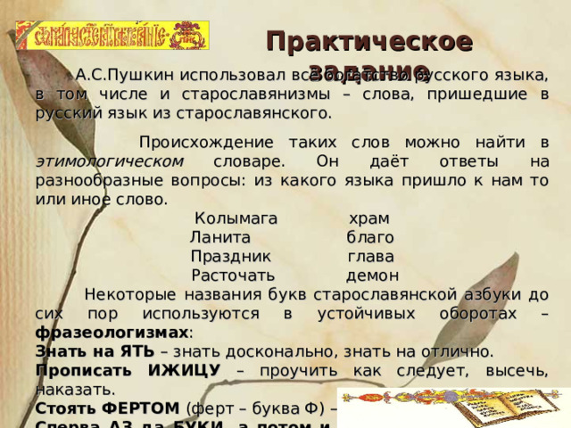 Практическое задание  А.С.Пушкин использовал всё богатство русского языка, в том числе и старославянизмы – слова, пришедшие в русский язык из старославянского.  Происхождение таких слов можно найти в этимологическом словаре. Он даёт ответы на разнообразные вопросы: из какого языка пришло к нам то или иное слово. Колымага храм Ланита благо Праздник глава  Расточать демон  Некоторые названия букв старославянской азбуки до сих пор используются в устойчивых оборотах – фразеологизмах : Знать на ЯТЬ – знать досконально, знать на отлично. Прописать ИЖИЦУ – проучить как следует, высечь, наказать. Стоять ФЕРТОМ (ферт – буква Ф) – «стоять руки в боки». Сперва АЗ да БУКИ, а потом и науки – сначала азбуку надо выучить, а потом заниматься науками. 