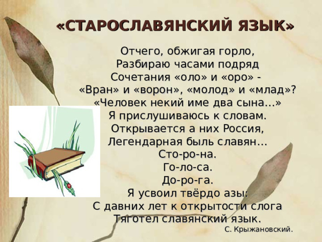 «СТАРОСЛАВЯНСКИЙ ЯЗЫК» Отчего, обжигая горло, Разбираю часами подряд Сочетания «оло» и «оро» - «Вран» и «ворон», «молод» и «млад»? «Человек некий име два сына…» Я прислушиваюсь к словам. Открывается а них Россия, Легендарная быль славян… Сто-ро-на. Го-ло-са. До-ро-га. Я усвоил твёрдо азы: С давних лет к открытости слога Тяготел славянский язык.  С. Крыжановский. 