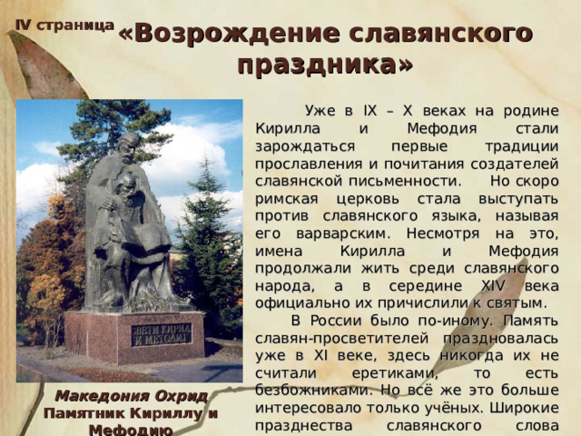 IV страница «Возрождение славянского праздника»  Уже в IX – X веках на родине Кирилла и Мефодия стали зарождаться первые традиции прославления и почитания создателей славянской письменности. Но скоро римская церковь стала выступать против славянского языка, называя его варварским. Несмотря на это, имена Кирилла и Мефодия продолжали жить среди славянского народа, а в середине XIV века официально их причислили к святым.  В России было по-иному. Память славян-просветителей праздновалась уже в XI веке, здесь никогда их не считали еретиками, то есть безбожниками. Но всё же это больше интересовало только учёных. Широкие празднества славянского слова начались в России в начале 60-х годов прошлого века. Македония Охрид Памятник Кириллу и Мефодию 