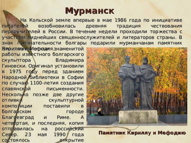 Мурманск  На Кольской земле впервые в мае 1986 года по инициативе писателей возобновилась древняя традиция чествования первоучителей в России. В течение недели проходили торжества с участием виднейших священнослужителей и литераторов страны. В знак признательности болгары подарили мурманчанам памятник Кирилла и Мефодия. Это точная копия знаменитой работы известного болгарского скульптора Владимира Гиновски. Оригинал установили в 1975 году перед зданием Народной библиотеки в Софии по случаю 1100-летия создания славянской письменности. Несколько позже две другие отливки скульптурной композиции поставили в болгарском городе Благоевград и Риме. А четвертая, и последняя, копия отправилась на российский Север. 23 мая 1990 года состоялось открытие памятника перед зданием областной научной библиотеки. Памятник Кириллу и Мефодию 