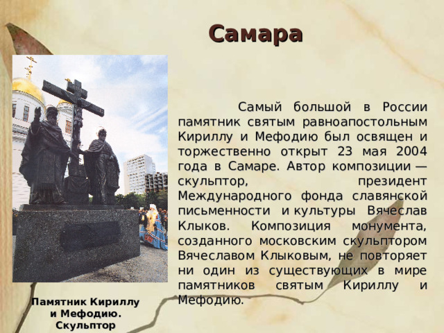 Самара  Самый большой в России памятник святым равноапостольным Кириллу и Мефодию был освящен и торжественно открыт 23 мая 2004 года в Самаре. Автор композиции — скульптор, президент Международного фонда славянской письменности и культуры Вячеслав Клыков. Композиция монумента, созданного московским скульптором Вячеславом Клыковым, не повторяет ни один из существующих в мире памятников святым Кириллу и Мефодию. Памятник Кириллу и Мефодию. Скульптор В.М.Клыков. 2004 г. 
