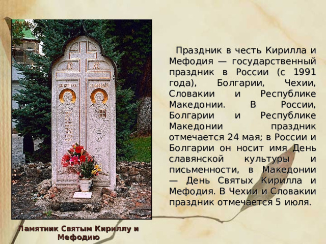   Праздник в честь Кирилла и Мефодия — государственный праздник в России (с 1991 года), Болгарии, Чехии, Словакии и Республике Македонии. В России, Болгарии и Республике Македонии праздник отмечается 24 мая; в России и Болгарии он носит имя День славянской культуры и письменности, в Македонии — День Святых Кирилла и Мефодия. В Чехии и Словакии праздник отмечается 5 июля. Памятник Святым Кириллу и Мефодию 