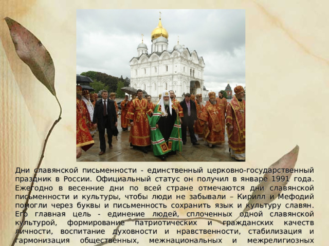 Дни славянской письменности - единственный церковно-государственный праздник в России. Официальный статус он получил в январе 1991 года. Ежегодно в весенние дни по всей стране отмечаются дни славянской письменности и культуры, чтобы люди не забывали – Кирилл и Мефодий помогли через буквы и письменность сохранить язык и культуру славян. Его главная цель - единение людей, сплоченных одной славянской культурой, формирование патриотических и гражданских качеств личности, воспитание духовности и нравственности, стабилизация и гармонизация общественных, межнациональных и межрелигиозных отношений. 