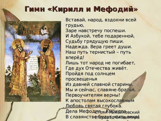 Гимн «Кирилл и Мефодий» Вставай, народ, вздохни всей грудью, Заре навстречу поспеши. И Азбукой, тебе подаренной, Судьбу грядущую пиши. Надежда. Вера греет души. Наш путь тернистый – путь вперёд! Лишь тот народ не погибает, Где дух Отечества живёт. Пройдя под солнцем просвещенья Из давней славной старины, Мы и сейчас, славяне-братья, Первоучителям верны! К апостолам высокославным Любовь святая глубока. Дела Мефодия – Кирилла В славянстве будут жить века! Стоян Михайловский (перевод Владимира Смирнова) 