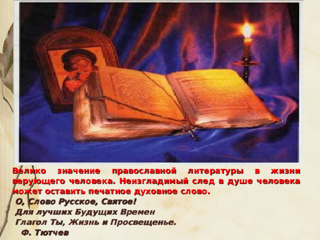 Велико значение православной литературы в жизни верующего человека. Неизгладимый след в душе человека может оставить печатное духовное слово.  О, Слово Русское, Святое!  Для лучших Будущих Времен  Глагол Ты, Жизнь и Просвещенье.                                             Ф. Тютчев  