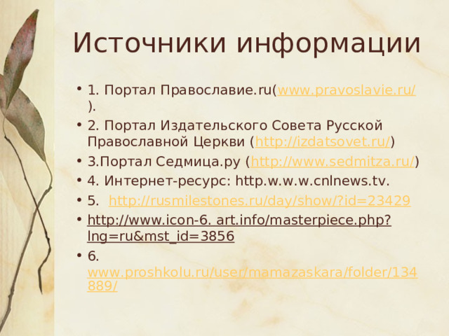Источники информации 1. Портал Православие. ru ( www.pravoslavie.ru/ ). 2. Портал Издательского Совета Русской Православной Церкви ( http :// izdatsovet . ru / ) 3.Портал Седмица.ру ( http://www.sedmitza.ru/ ) 4. Интернет-ресурс: http.w.w.w.cnlnews.tv. 5.   http://rusmilestones.ru/day/show/?id=23429 http://www.icon-6. art.info/masterpiece.php?lng=ru&mst_id=3856 6. www.proshkolu.ru/user/mamazaskara/folder/134889/ 