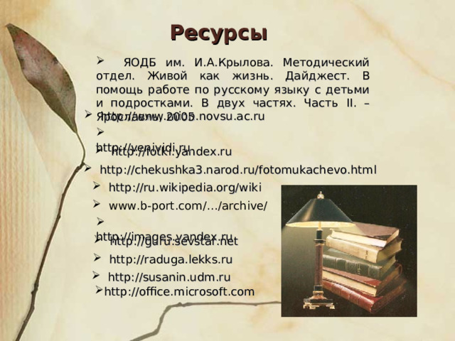 Ресурсы  ЯОДБ им. И.А.Крылова. Методический отдел. Живой как жизнь. Дайджест. В помощь работе по русскому языку с детьми и подростками. В двух частях. Часть II . – Ярославль, 2005  http://www.mion.novsu.ac.ru  http://venividi.ru  http://fotki.yandex.ru  http://chekushka3.narod.ru/fotomukachevo.html  http://ru.wikipedia.org/wiki  www.b-port.com/…/archive/   http://images.yandex.ru  http://guru.sevstar.net  http://raduga.lekks.ru  http://susanin.udm.ru http://office.microsoft.com 