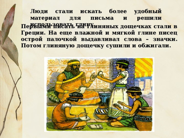Люди стали искать более удобный материал для письма и решили использовать глину. Первыми писать на глиняных дощечках стали в Греции. На еще влажной и мягкой глине писец острой палочкой выдавливал слова – значки. Потом глиняную дощечку сушили и обжигали. 