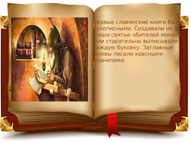 Первые славянские книги были рукописными. Создавали их в  тиши святых обителей монахи. Они старательно выписывали каждую буковку. Заглавные  буквы писали красными чернилами. 