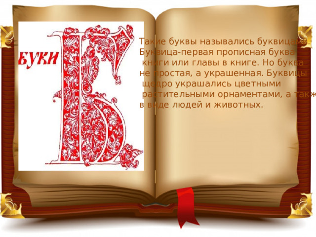 Такие буквы назывались буквицами. Буквица-первая прописная буква  книги или главы в книге. Но буква не простая, а украшенная. Буквицы  щедро украшались цветными  растительными орнаментами, а также в виде людей и животных. 