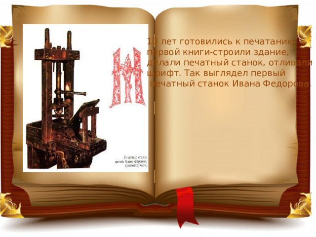 10 лет готовились к печатанию первой книги-строили здание, делали печатный станок, отливали шрифт. Так выглядел первый  печатный станок Ивана Федорова. 
