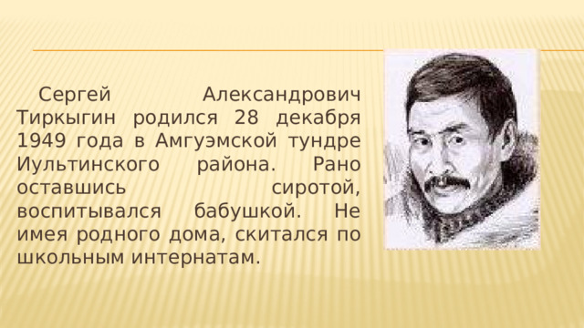 Сергей Александрович Тиркыгин родился 28 декабря 1949 года в Амгуэмской тундре Иультинского района. Рано оставшись сиротой, воспитывался бабушкой. Не имея родного дома, скитался по школьным интернатам. 