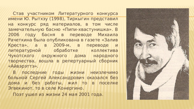  Став участником Литературного конкурса имени Ю. Рытхэу (1998), Тиркыгин представил на конкурс ряд материалов, в том числе замечательную басню «Пипи-хвастунишка». В 2006 году басня в переводе Михаила Рачеткина была опубликована в газете «Залив Креста», а в 2009-м, в переводе и литературной обработке коллектива Чукотского окружного дома народного творчества, вошла в репертуарный сборник «Айвэрэттэ».  В последние годы жизни неизлечимо больной Сергей Александрович оказался без дома и без работы, жил то в поселке Эгвекинот, то в селе Конергино.  Поэт ушел из жизни 24 мая 2001 года. 