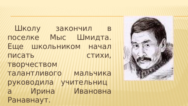  Школу закончил в поселке Мыс Шмидта. Еще школьником начал писать стихи, творчеством талантливого мальчика руководила   учительница Ирина Ивановна Ранавнаут.  