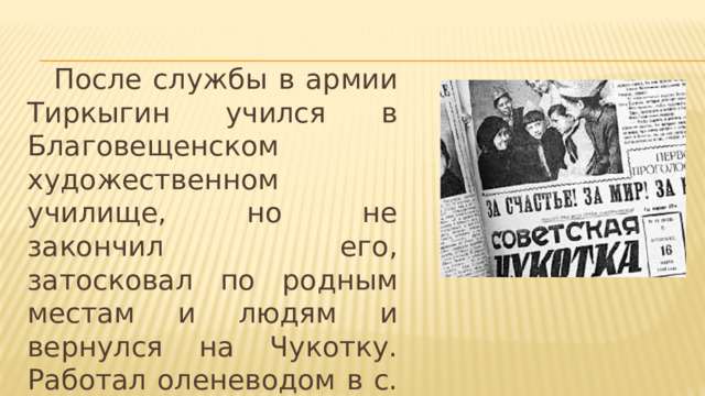  После службы в армии Тиркыгин учился в Благовещенском художественном училище, но не закончил его, затосковал по родным местам и людям и вернулся на Чукотку. Работал оленеводом в с. Усть-Белой, в Конергино. 