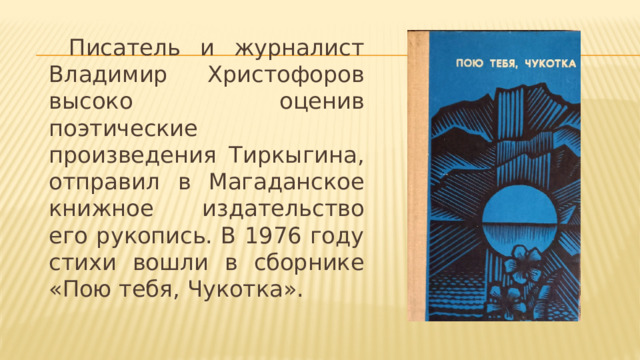  Писатель и журналист Владимир Христофоров высоко оценив поэтические произведения Тиркыгина, отправил в Магаданское книжное издательство его рукопись. В 1976 году стихи вошли в сборнике «Пою тебя, Чукотка». 