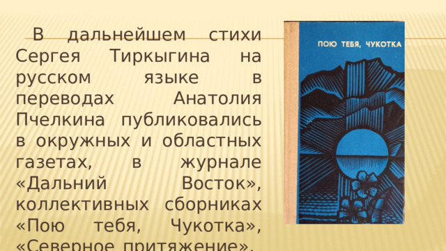  В дальнейшем стихи Сергея Тиркыгина на русском языке в переводах Анатолия Пчелкина публиковались в окружных и областных газетах, в журнале «Дальний Восток», коллективных сборниках «Пою тебя, Чукотка», «Северное притяжение», «Озябший меридиан» и других. 
