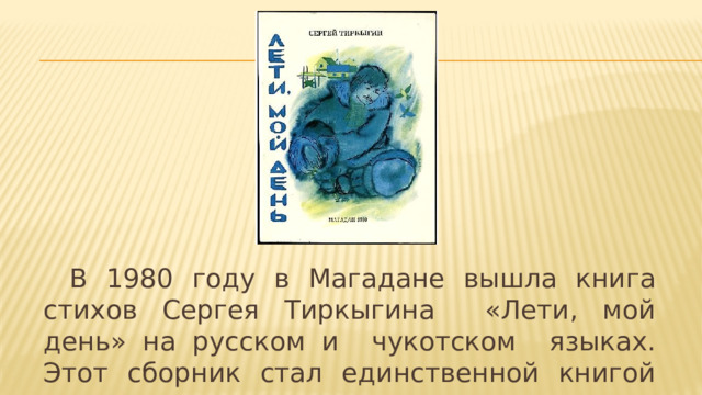  В 1980 году в Магадане вышла книга стихов Сергея Тиркыгина «Лети, мой день» на русском и чукотском языках. Этот сборник стал единственной книгой чукотского поэта. 