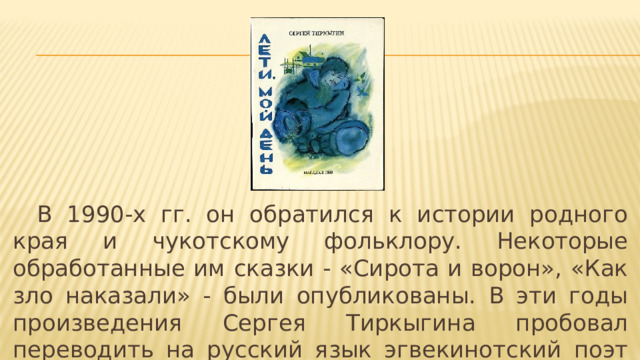  В 1990-х гг. он обратился к истории родного края и чукотскому фольклору. Некоторые обработанные им сказки - «Сирота и ворон», «Как зло наказали» - были опубликованы. В эти годы произведения Сергея Тиркыгина пробовал переводить на русский язык эгвекинотский поэт Михаил Рачеткин. 