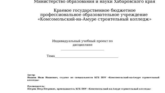 Министерство образования и науки Хабаровского края  Краевое государственное бюджетное профессиональное образовательное учреждение  «Комсомольский-на-Амуре строительный колледж» Индивидуальный учебный проект по дисциплине ____________________________   Тема_________________________________________ Автор:   Иванов Иван Иванович, студент по специальности КГБ ПОУ «Комсомольский-на-Амуре строительный колледж» Руководитель: Петров Петр Петрович, преподаватель КГБ ПОУ «Комсомольский-на-Амуре строительный колледж» 