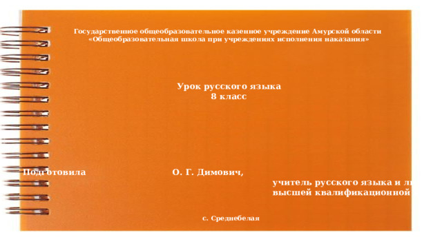 Государственное общеобразовательное казенное учреждение Амурской области «Общеобразовательная школа при учреждениях исполнения наказания» Урок русского языка 8 класс Подготовила     О. Г. Димович,  учитель русского языка и литературы  высшей квалификационной категории с. Среднебелая 