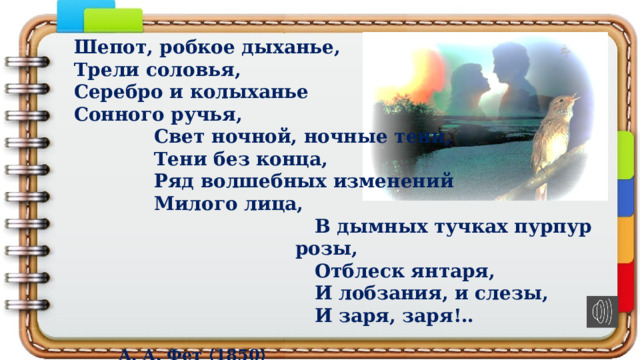 Шепот, робкое дыханье, Трели соловья, Серебро и колыханье Сонного ручья, Свет ночной, ночные тени, Тени без конца, Ряд волшебных изменений Милого лица, В дымных тучках пурпур розы, Отблеск янтаря, И лобзания, и слезы, И заря, заря!..  А. А. Фет ⟨1850⟩ 