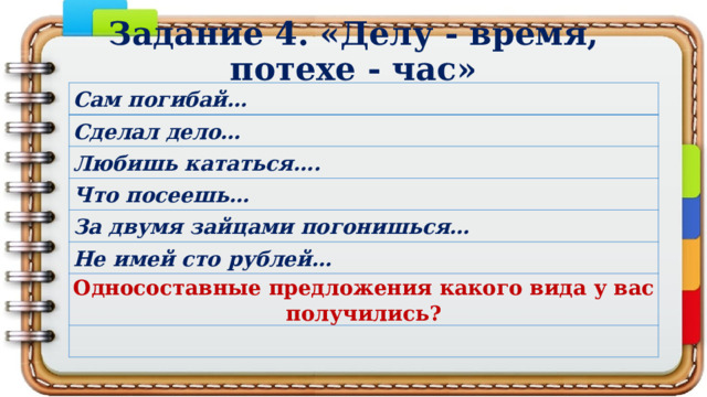 Задание 4. «Делу - время, потехе - час» Сам погибай… Сделал дело… Любишь кататься…. Что посеешь… За двумя зайцами погонишься… Не имей сто рублей… Односоставные предложения какого вида у вас получились?   