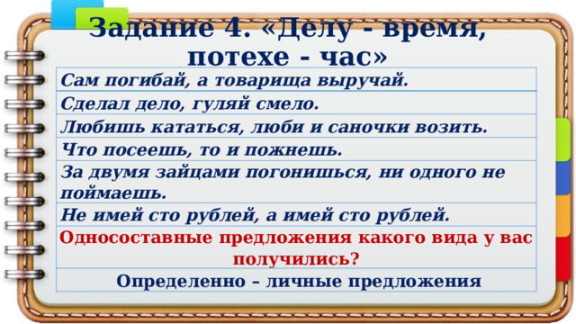 Задание 4. «Делу - время, потехе - час» Сам погибай, а товарища выручай. Сделал дело, гуляй смело. Любишь кататься, люби и саночки возить. Что посеешь, то и пожнешь. За двумя зайцами погонишься, ни одного не поймаешь. Не имей сто рублей, а имей сто рублей. Односоставные предложения какого вида у вас получились?   Определенно – личные предложения 