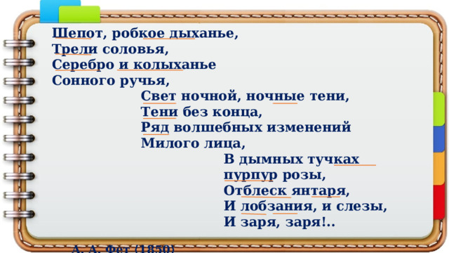 Шепот, робкое дыханье, Трели соловья, Серебро и колыханье Сонного ручья, Свет ночной, ночные тени, Тени без конца, Ряд волшебных изменений Милого лица, В дымных тучках пурпур розы, Отблеск янтаря, И лобзания, и слезы, И заря, заря!..  А. А. Фет ⟨1850⟩ 