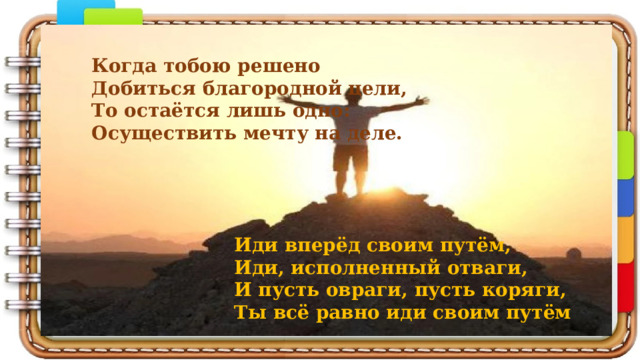 Когда тобою решено Добиться благородной цели, То остаётся лишь одно: Осуществить мечту на деле.      Иди вперёд своим путём,  Иди, исполненный отваги,  И пусть овраги, пусть коряги,  Ты всё равно иди своим путём 
