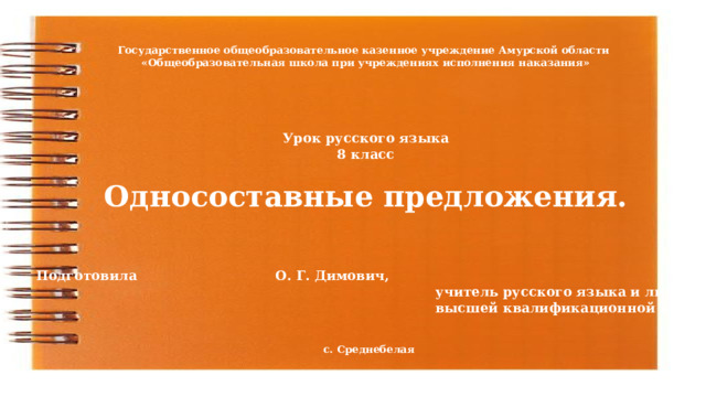 Государственное общеобразовательное казенное учреждение Амурской области «Общеобразовательная школа при учреждениях исполнения наказания» Урок русского языка 8 класс  Односоставные предложения. Подготовила     О. Г. Димович,  учитель русского языка и литературы  высшей квалификационной категории с. Среднебелая 