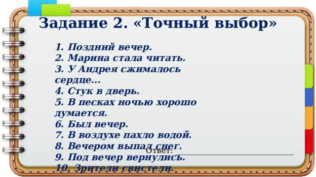 Задание 2. «Точный выбор» 1. Поздний вечер. 2. Марина стала читать. 3. У Андрея сжимaлось сердце... 4. Стук в дверь. 5. В песках ночью хорошо думается. 6. Был вечер. 7. В воздухе пахло водой. 8. Вечером выпал снег. 9. Под вечер вернулись. 10. Зрители свистели. Ответ: ______________________________ 