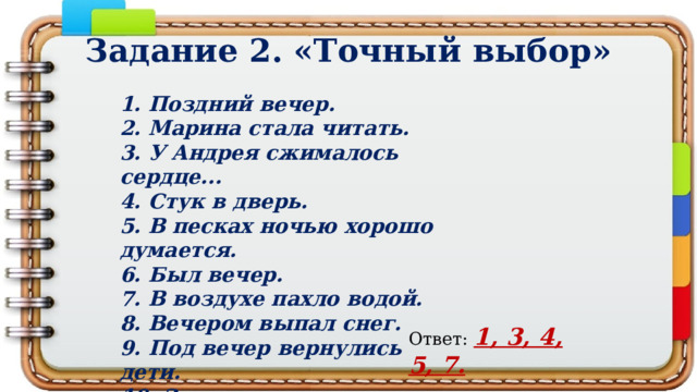 Задание 2. «Точный выбор» 1. Поздний вечер. 2. Марина стала читать. 3. У Андрея сжимaлось сердце... 4. Стук в дверь. 5. В песках ночью хорошо думается. 6. Был вечер. 7. В воздухе пахло водой. 8. Вечером выпал снег. 9. Под вечер вернулись дети. 10. Зрители свистели. Ответ: 1, 3, 4, 5, 7. 