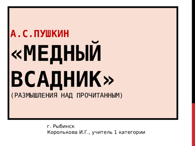 А.С.ПУШКИН  «МЕДНЫЙ ВСАДНИК»  (РАЗМЫШЛЕНИЯ НАД ПРОЧИТАННЫМ) г. Рыбинск Королькова И.Г., учитель 1 категории 