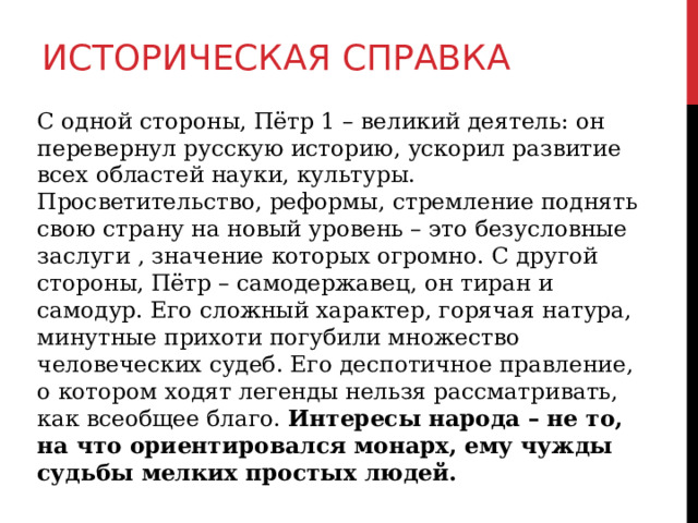 ИСТОРИЧЕСКАЯ СПРАВКА С одной стороны, Пётр 1 – великий деятель: он перевернул русскую историю, ускорил развитие всех областей науки, культуры. Просветительство, реформы, стремление поднять свою страну на новый уровень – это безусловные заслуги , значение которых огромно. С другой стороны, Пётр – самодержавец, он тиран и самодур. Его сложный характер, горячая натура, минутные прихоти погубили множество человеческих судеб. Его деспотичное правление, о котором ходят легенды нельзя рассматривать, как всеобщее благо. Интересы народа – не то, на что ориентировался монарх, ему чужды судьбы мелких простых людей. 