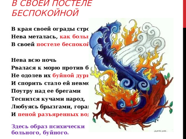 В СВОЕЙ ПОСТЕЛЕ БЕСПОКОЙНОЙ В края своей ограды стройной, Нева металась, как больной В своей постеле беспокойной… Нева всю ночь Рвалася к морю против бури, Не одолев их буйной дури... И спорить стало ей невмочь... Поутру над ее брегами Теснился кучами народ, Любуясь брызгами, горами И пеной разъяренных вод. Здесь образ психически больного, буйного. 