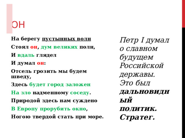 ОН Петр I думал о славном будущем Российской державы. Это был дальновидный политик. Стратег. На берегу пустынных волн Стоял он , дум великих полн, И вдаль глядел И думал он : Отсель грозить мы будем шведу, Здесь будет город заложен На зло надменному соседу . Природой здесь нам суждено В Европу прорубить окно , Ногою твердой стать при море. 