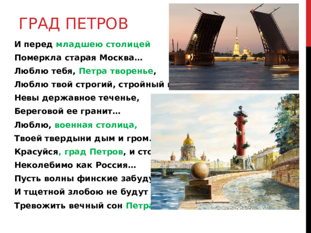 ГРАД ПЕТРОВ И перед младшею  столицей Померкла старая Москва… Люблю тебя, Петра творенье , Люблю твой строгий, стройный вид, Невы державное теченье, Береговой ее гранит… Люблю, военная столица, Твоей твердыни дым и гром… Красуйся , град Петров , и стой Неколебимо как Россия… Пусть волны финские забудут И тщетной злобою не будут Тревожить вечный сон Петра! 