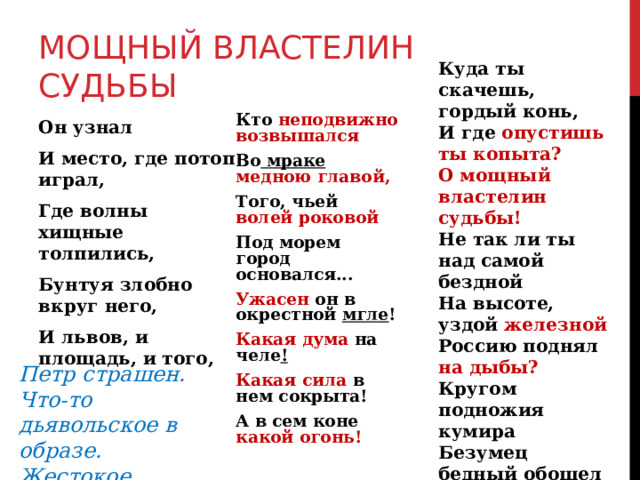 МОЩНЫЙ ВЛАСТЕЛИН СУДЬБЫ Куда ты скачешь, гордый конь, И где опустишь ты копыта? О мощный властелин судьбы! Не так ли ты над самой бездной На высоте, уздой железной Россию поднял на дыбы? Кругом подножия кумира Безумец бедный обошел И взоры дикие навел На лик державца полумира . Кто неподвижно возвышался Во мраке медною главой, Того, чьей волей роковой Под морем город основался... Ужасен он в окрестной мгле ! Какая дума на челе ! Какая сила в нем сокрыта! А в сем коне какой огонь! Он узнал И место, где потоп играл, Где волны хищные толпились, Бунтуя злобно вкруг него, И львов, и площадь, и того, Петр страшен. Что-то дьявольское в образе. Жестокое. Беспощадное. 