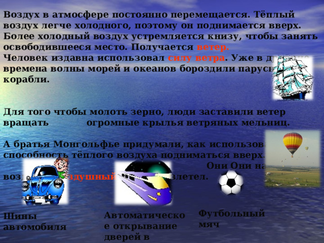 Воздух в атмосфере постоянно перемещается. Тёплый воздух легче холодного, поэтому он поднимается вверх. Более холодный воздух устремляется книзу, чтобы занять освободившееся место. Получается ветер. Человек издавна использовал силу ветра . Уже в древние времена волны морей и океанов бороздили парусные корабли.   Для того чтобы молоть зерно, люди заставили ветер вращать огромные крылья ветряных мельниц.  А братья Монгольфье придумали, как использовать способность тёплого воздуха подниматься вверх. Они Они наполнили воздухом воздушный шар, он взлетел. Футбольный мяч Автоматическое открывание дверей в электропоезде Шины автомобиля 