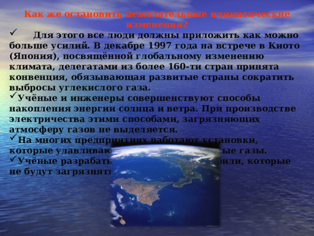Как же остановить нежелательные климатические изменения?  Для этого все люди должны приложить как можно больше усилий. В декабре 1997 года на встрече в Киото (Япония), посвящённой глобальному изменению климата, делегатами из более 160-ти стран принята конвенция, обязывающая развитые страны сократить выбросы углекислого газа. Учёные и инженеры совершенствуют способы накопления энергии солнца и ветра. При производстве электричества этими способами, загрязняющих атмосферу газов не выделяется. На многих предприятиях работают установки, которые улавливают пыль, сажу, ядовитые газы. Учёные разрабатывают новые автомобили, которые не будут загрязнять воздух. 