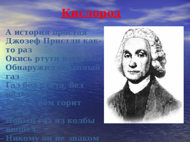 Кислород А история простая Джозеф Пристли как-то раз Окись ртути нагревая Обнаружил странный газ Газ без цвета, без названья Ярче в нем горит свеча Новый газ из колбы вышел Никому он не знаком Этим газом дышат мыши Под стеклянным колпаком Человек им тоже дышит? 