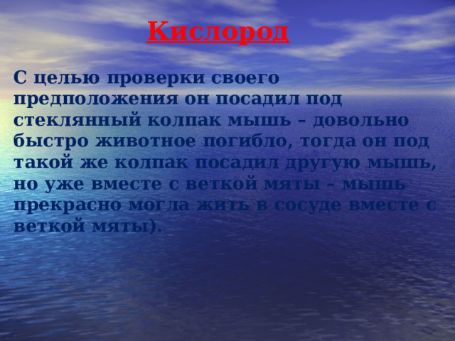 Кислород С целью проверки своего предположения он посадил под стеклянный колпак мышь – довольно быстро животное погибло, тогда он под такой же колпак посадил другую мышь, но уже вместе с веткой мяты – мышь прекрасно могла жить в сосуде вместе с веткой мяты). 