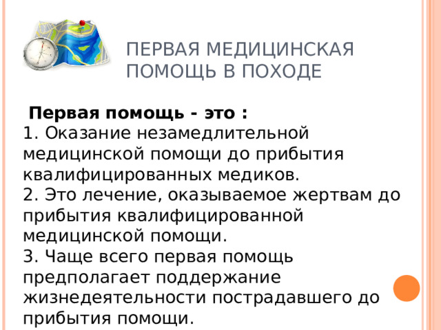ПЕРВАЯ МЕДИЦИНСКАЯ ПОМОЩЬ В ПОХОДЕ  Первая помощь - это :  1. Оказание незамедлительной медицинской помощи до прибытия квалифицированных медиков.  2. Это лечение, оказываемое жертвам до прибытия квалифицированной медицинской помощи.  3. Чаще всего первая помощь предполагает поддержание жизнедеятельности пострадавшего до прибытия помощи. 