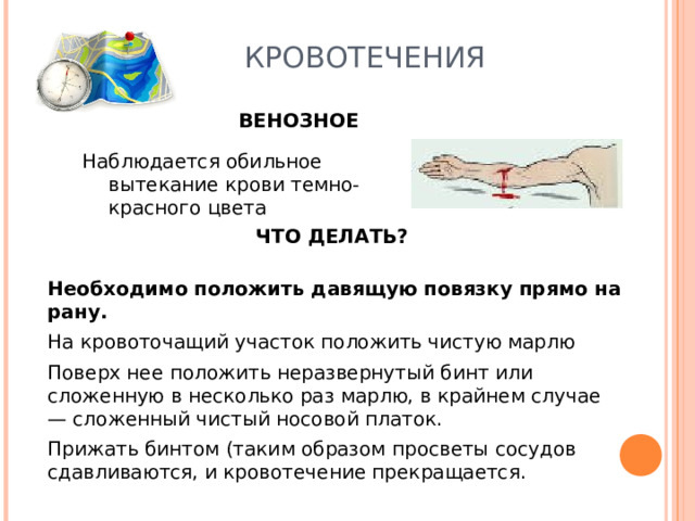 КРОВОТЕЧЕНИЯ ВЕНОЗНОЕ Наблюдается обильное вытекание крови темно-красного цвета Наблюдается обильное вытекание крови темно-красного цвета ЧТО ДЕЛАТЬ? Необходимо положить давящую повязку прямо на рану. На кровоточащий участок положить чистую марлю Поверх нее положить неразвернутый бинт или сложенную в несколько раз марлю, в крайнем случае — сложенный чистый носовой платок. Прижать бинтом (таким образом просветы сосудов сдавливаются, и кровотечение прекращается. 