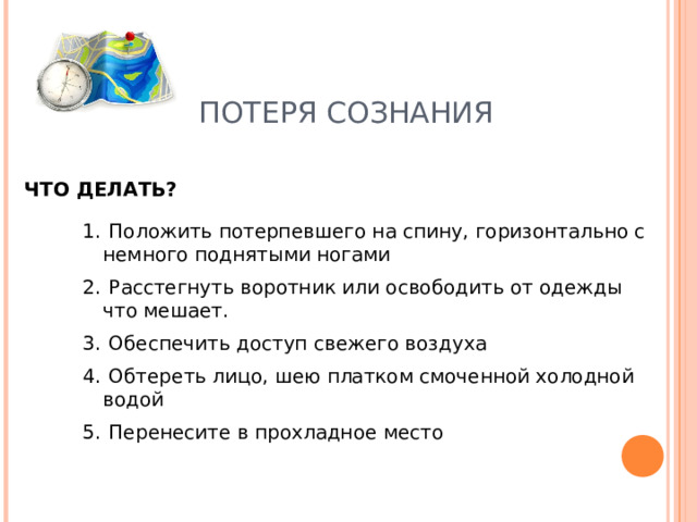 ПОТЕРЯ СОЗНАНИЯ ЧТО ДЕЛАТЬ?  Положить потерпевшего на спину, горизонтально с немного поднятыми ногами  Расстегнуть воротник или освободить от одежды что мешает.  Обеспечить доступ свежего воздуха  Обтереть лицо, шею платком смоченной холодной водой  Перенесите в прохладное место 